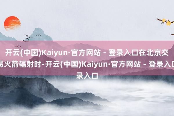 开云(中国)Kaiyun·官方网站 - 登录入口在北京交易火箭辐射时-开云(中国)Kaiyun·官方网站 - 登录入口