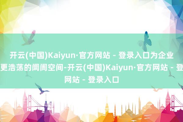开云(中国)Kaiyun·官方网站 - 登录入口为企业开辟了更浩荡的阛阓空间-开云(中国)Kaiyun·官方网站 - 登录入口