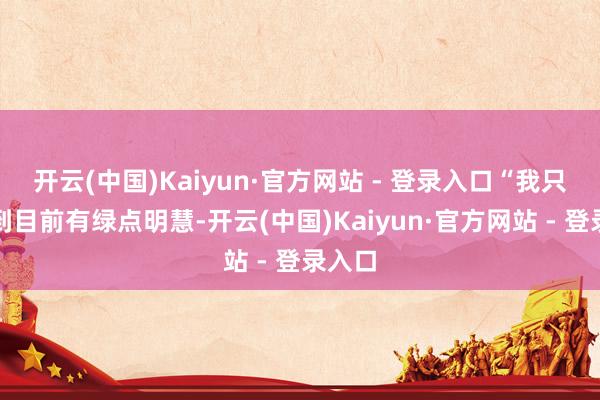 开云(中国)Kaiyun·官方网站 - 登录入口“我只嗅觉到目前有绿点明慧-开云(中国)Kaiyun·官方网站 - 登录入口