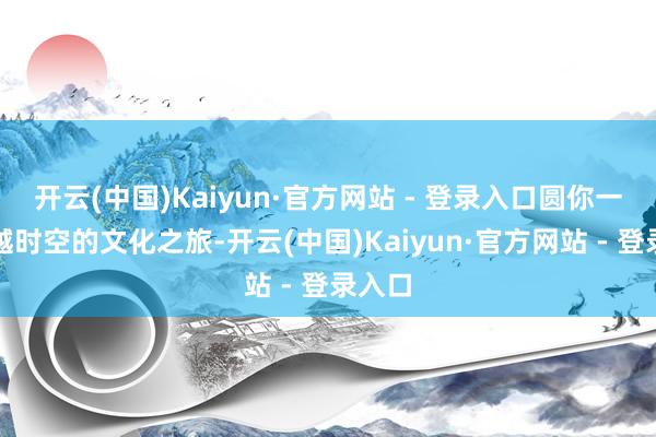 开云(中国)Kaiyun·官方网站 - 登录入口圆你一场穿越时空的文化之旅-开云(中国)Kaiyun·官方网站 - 登录入口