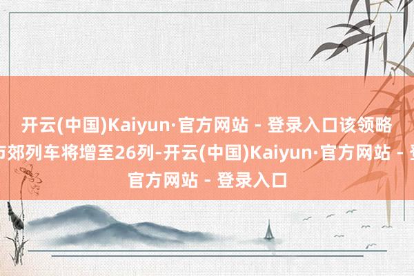 开云(中国)Kaiyun·官方网站 - 登录入口该领略开行的市郊列车将增至26列-开云(中国)Kaiyun·官方网站 - 登录入口